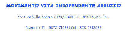 Casella di testo: MOVIMENTO VITA INDIPENDENTE ABRUZZO
Cont. da Villa Andreoli,374/B-66034 LANCIANO Ch.-
Recapiti: Tel. 0872-716881 Cell. 328-0213632
E-mail: nicolino.didomenica@tiscali.it
 
